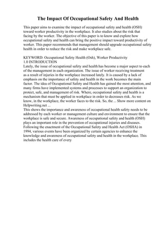 The Impact Of Occupational Safety And Health
This paper aims to examine the impact of occupational safety and health (OSH)
toward worker productivity in the workplace. It also studies about the risk that
facing by the worker. The objective of this paper is to know and explore how
occupational safety and health can bring the positive impact toward productivity of
worker. This paper recommends that management should upgrade occupational safety
health in order to reduce the risk and make workplace safe.
KEYWORD: Occupational Safety Health (Osh), Worker Productivity
1.0 INTRODUCTION
Lately, the issue of occupational safety and health has become a major aspect to each
of the management in each organization. The issue of worker receiving treatment
as a result of injuries in the workplace increased lately. It is caused by a lack of
emphasis on the importance of safety and health in the work becomes the main
factor. The idea of Occupational Safety and Health has gained the most attention, and
many firms have implemented systems and processes to support an organization to
protect, safe, and management of risk. Where, occupational safety and health is a
mechanism that must be applied in workplace in order to decreases risk. As we
know, in the workplace, the worker faces to the risk. So, the ... Show more content on
Helpwriting.net ...
This shows the importance and awareness of occupational health safety needs to be
addressed by each worker or management culture and environment to ensure that the
workplace is safe and secure. Awareness of occupational safety and health (OSH)
plays an important role in the prevention of occupational injuries and diseases.
Following the enactment of the Occupational Safety and Health Act (OSHA) in
1994, various events have been organized by certain agencies to enhance the
knowledge and awareness of occupational safety and health in the workplace. This
includes the health care of every
 