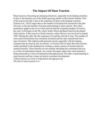 The Impact Of Slum Tourism
Slum tourism is becoming an emerging trend now, especially in developing countries.
In fact, it has become one of the fastest growing market in the tourism industry. One
of the reasons for that is due to the expansion of slum in developing countries.
Frenzel et al., (2015) argue that as the number of locations has increased in the past
20 years, so has the number of tourists participating in slum tourism. They then
presented a graph on the rise of slum tourism and the estimated numbers of tourists
per year. It all begins in the 90s, where South Africa and Brazil had first developed
slum tourism. It then moves to North America, where Mexico was involved in around
1995. During the early 20s, the expansion of countries arrived in Asia. The number of
slum tourist destinations has continued increased and has later transformed into a
type of tourism. This indeed could generate income especially with developing
countries that are heavily rely on tourism. As Frenzel (2013) states that slum tourism
could contribute to development by creating a variety sources of income and non
material benefits. These benefits are not actually benefiting the community but acts
as a form of exploitation instead. As a result, this paper argues how slum tourism is
being portrayed as a form of exploitation through poverty, the ethics in participating in
slum tourism and how it does not lead to economic development.
2.Slum tourism as a form of exploitation through poverty
The idea of slum tourism is to
 