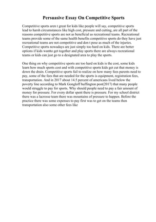 Persuasive Essay On Competitive Sports
Competitive sports aren t great for kids like people will say, competitive sports
lead to harsh circumstances like high cost, pressure and cutting, are all part of the
reasons competitive sports are not as beneficial as recreational teams. Recreational
teams provide some of the same health benefits competitive sports do they have just
recreational teams are not competitive and don t pose as much of the injuries.
Competitive sports nowadays are just simply too hard on kids. There are better
options if kids wantto get together and play sports there are always recreational
teams or kids can just go to a designated area to play the sports.
One thing on why competitive sports are too hard on kids is the cost, some kids
learn how much sports cost and with competitive sports kids get cut that money is
down the drain. Competitive sports fail to realize on how many fees parents need to
pay, some of the fees that are needed for the sports is equipment, registration fees,
transportation. And in 2017 about 14.5 percent of americans lived below the
poverty line according to Mark Gongloff huffington post(2017) that many people
would struggle to pay for sports. Why should people need to pay a fair amount of
money for pressure. For every dollar spent there is pressure. For my school district
there was a lacrosse team there was mountains of pressure to happen. Before the
practice there was some expenses to pay first was to get on the teams then
transportation also some other fees like
 