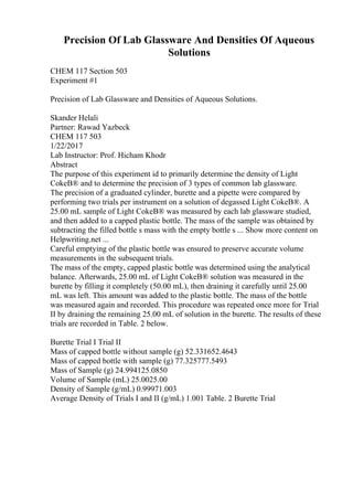 Precision Of Lab Glassware And Densities Of Aqueous
Solutions
CHEM 117 Section 503
Experiment #1
Precision of Lab Glassware and Densities of Aqueous Solutions.
Skander Helali
Partner: Rawad Yazbeck
CHEM 117 503
1/22/2017
Lab Instructor: Prof. Hicham Khodr
Abstract
The purpose of this experiment id to primarily determine the density of Light
CokeВ® and to determine the precision of 3 types of common lab glassware.
The precision of a graduated cylinder, burette and a pipette were compared by
performing two trials per instrument on a solution of degassed Light CokeВ®. A
25.00 mL sample of Light CokeВ® was measured by each lab glassware studied,
and then added to a capped plastic bottle. The mass of the sample was obtained by
subtracting the filled bottle s mass with the empty bottle s ... Show more content on
Helpwriting.net ...
Careful emptying of the plastic bottle was ensured to preserve accurate volume
measurements in the subsequent trials.
The mass of the empty, capped plastic bottle was determined using the analytical
balance. Afterwards, 25.00 mL of Light CokeВ® solution was measured in the
burette by filling it completely (50.00 mL), then draining it carefully until 25.00
mL was left. This amount was added to the plastic bottle. The mass of the bottle
was measured again and recorded. This procedure was repeated once more for Trial
II by draining the remaining 25.00 mL of solution in the burette. The results of these
trials are recorded in Table. 2 below.
Burette Trial I Trial II
Mass of capped bottle without sample (g) 52.331652.4643
Mass of capped bottle with sample (g) 77.325777.5493
Mass of Sample (g) 24.994125.0850
Volume of Sample (mL) 25.0025.00
Density of Sample (g/mL) 0.99971.003
Average Density of Trials I and II (g/mL) 1.001 Table. 2 Burette Trial
 