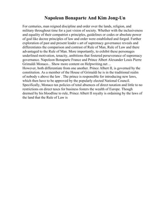 Napoleon Bonaparte And Kim Jong-Un
For centuries, man reigned discipline and order over the lands, religion, and
military throughout time for a just vision of society. Whether with the inclusiveness
and equality of their compatriot s principles, guidelines or codes or absolute power
of god like decree principles of law and order were established and forged. Further
exploration of past and present leader s art of supremacy governance reveals and
differentiates the comparison and contrast of Rule of Man, Rule of Law and there
advantaged to the Rule of Man. More importantly, to exhibit these personages
underlined motivation, tenacity, ambitions that fostered perseverance of supremacy
governance. Napoleon Bonaparte France and Prince Albert Alexander Louis Pierre
Grimaldi Monaco... Show more content on Helpwriting.net ...
However, both differentiate from one another. Prince Albert II, is governed by the
constitution. As a member of the House of Grimaldi he is in the traditional realm
of nobody s above the law . The prince is responsible for introducing new laws,
which then have to be approved by the popularly elected National Council.
Specifically, Monaco tax policies of total absences of direct taxation and little to no
restrictions on direct taxes for business fosters the wealth of Europe. Though
deemed by his bloodline to rule, Prince Albert II royalty is ordaining by the laws of
the land that the Rule of Law is
 