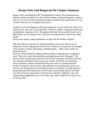 Drums Girls And Dangerous Pie Chapter Summary
Drums, Girls, and Dangerous Pie Text dependent Analysis The protagonist uses
different coping mechanisms to deal with his brother s leukemia diagnosis. Analyze
how his use of one of those mechanisms helps to reinforce the mood in the text. Use
evidence from the text to support your answer.
In Drums, Girls, and Dangerous Pie, the protagonist, 14 year old Steven Alper, lives
with his mom, dad, and 5 year old.Jeffery. However, Jeffrey is diagnosed with acute
lymphoblastic leukemia (ALL). Throughout the book, Steven and his family try to
help Jeffrey recover from his ALL. However, the ailment takes a toll on the whole
family.
Steven uses various coping mechanisms to deal with his brother s ailment.
The most effective and obvious method of dealing with cancer Steven uses is
distraction. He tries taking his mind off of his brother by writing down his thoughts
in his journal at school, drumming, or thinking about ... Show more content on
Helpwriting.net ...
However, these methods of dealing with his brother s leukemia don t completely
work. They only accent the melancholy and depressing mood. On pages 57 60,
Steven writes a long journal where he vents all the frustrations he has been feeling
over the past week about Anette, his mom, his dad, and Jeffrey. By doing this,
Steven attempts to distract himself from the real worry he s feeling about his
brother. On page 61, the text states, My right foot was pounding out accents, my
left foot was clicking the hi hat cymbals on beats two and four, my right hand was
going back and forth between the cowbell and a crash cymbal, and my left hand
was flying from the snare drum to the tom toms and back. Suddenly, a rare and
amazing thing happened to me: I was in the zone...like I could do no wrong. I was
so far up inside
 