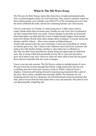What Is The 5th Wave Essay
The 5th wave by Rick Yancey opens after aliens have invaded and attacked earth.
First, an electromagnetic pulse cut of all electricity; then, massive tsunamis wiped out
three million people; next a deadly virus killed 97% of the remaining survivors; then
the aliens infiltrated the earth, and the few remaining humans can t trust anyone.
I haven t read many sci fi books, so while going into it, I didn t know what to
expect. Books about alien invasions aren t usually my cup of tea, but I m pleased to
say that I enjoyed the book very much. Yancey manages to describe an invasionby
aliens that makes you think that this is how it might actually happen. Some people
head off to Disney World while others hunker down in bunkers. Everyone misses the
internet, and life without ... Show more content on Helpwriting.net ...
Armed with sarcasm and a dry sense of humour, Cassie says everything we wished
we had the guts to say. She is alone in the wilderness and is driven by a promise she
made to her little brother Sammy and that is what makes her so effortless to
like.The way that Cassie describes her family being torn apart made me hold back
tears. She is strong willed and emotionally loving. She is a girl who has had to
grow up in order to stay alive. However, there are times when Cassie lets her guard
down and you remember that she is just a teenager.
Cassie is not our only narrator. The 5th Waveis written in multiple points of views.
We get to hear the invasion through Ben Parish, a high school jock who has lost
everything and who Cassie had a massive crush on. While I enjoyed Cassie s
chapters, I found myself looking forward to and enjoying immensely Ben s part of
the story. Ben is funny, relatable and extremely likable. His character arc was
intriguing and the way he is desperate, but still determined to keep his promises this
time, and to not run from his fears makes him a very real character. His point of view
was phenomenally compelling and
 