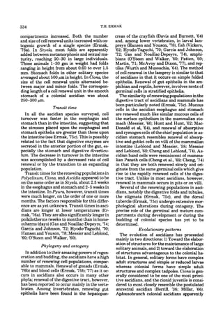 334                                         T.H. ERMAK

compartments increased. Both the number              creas of the crayfish (Davis and Burnett, '64)
and size of cell renewal units increased with on-    and, among lower vertebrates, in larval lam-
togenic growth of a single species (Ermak,           preys (Hansen and Youson, '78), fish Wickers,
'76a). In Stye& most folds are apparently            '62; Hyodo-Taguchi, '70; Garcia and Johnson,
added between metamorphosis and sexual ma-           '72; Gas and Noaillac-Depeyre, '74), amphi-
turity, reaching 20-30 in large individuals.         bians (O'Steen and Walker, '60; Patten, '60;
Those animals 1-30 gm in weight had folds            Martin, '71; McAvoy and Dixon, '77), and rep-
ranging in height from about 0.60 to over 1.5        tiles (Wurth and Mussachia, '64). The method
mm. Stomach folds in other solitary species          of cell renewal in the lamprey is similar to that
averaged about 500 pm in height. In Ciona, the       of ascidians in that it occurs on simple folded
size of the cell renewal units alternated be-        epithelia. Renewal of gut epithelia in the am-
tween major and minor folds. The correspon-          phibian and reptile, however, involves nests of
ding length of a cell renewal unit in the smooth     germinal cells in stratified epithelia.
stomach of a colonial ascidian was about                The similarity of renewing populations in the
250-300 pm.                                          digestive tract of ascidians and mammals has
                                                     been particularly noted (Ermak, '75c). Mucous
                  Transit time                       cells in the ascidian esophagus and stomach
  In all the ascidian species surveyed, cell          are renewed much like similar mucous cells of
turnover was faster in the esophagus and              the surface epithelium in the mammalian sto-
stomach than in the intestine, suggesting that        mach (Messier, '60; Hunt and Hunt, '62; Mac-
the stresses placed upon the esophageal and           Donald et al, '64). and renewal of absorptive
stomach epithelia are greater than those upon         and zymogen cells of the chief population in as-
the intestine (see Ermak, "75c).This is possibly      cidian stomach resembles renewal of absorp-
related to the fact that digestive enzymes are        tive and goblet cells on villi of the mammalian
secreted in the anterior portion of the gut, es-      intestine (Leblond and Messier, '58; Messier
pecially the stomach and digestive diverticu-         and Leblond, '60; Cheng and Leblond, '74). As-
lum. The decrease in turnover in the intestine        cidian band cells were reminiscent of mamma-
was accomplished by a decreased rate of cell          lian Paneth cells (Cheng et al., '69; Cheng, '74)
renewal or by the transition to an expanding          in that they are both renewed slowly and ori-
population.                                           ginate from the same germinal cells which give
  Transit times for the renewing populations in       rise to the rapidly renewed cells of the diges-
Polyclinum, Ciona, and Ascidia appeared to be         tive tract. Unlike in most ascidians, however,
on the same order as in Styela, about 2.5 weeks       renewal in mammals occurs in pits or on villi.
in the esophagus and stomach and 2-5 weeks in            Several of the renewing populations in asci-
the intestine. In Pyura, however, transit times       dians, notably the digestive folds and tubules,
were much longer, on the order of one or more         the stigmata (Ermak, "75c), and the dorsal
months. The factors responsible for this differ-      tubercle (Ermak, '75c) undergo extensive mor-
ence are as yet unknown. Transit times in asci-       phological alterations during ontogeny. The
dians are longer at lower temperatures (Er-           precise role of the germinal and mature com-
mak, '76a).They are also significantly longer in      partments during development or during the
poikilotherms (weeks to months) than in home-         budding of colonial species has yet to be
otherms (days)(Gas and Noaillac-Depeyre, '74;         determined.
Garcia and Johnson, '72; Hyodo-Taguchi, '70;                       Evolutionary patterns
Hansen and Youson, '78; Messier and Leblond,             The evolution of ascidians has proceeded
'60; O'Steen and Walker, '60).                        mainly in two directions: 1)Toward the elabor-
           Phylogeny and ontogeny                     ation of structures for the maintenance of large
                                                      solitary animals, and 2) toward the elaboration
  In addition to their amazing powers of regen-       of structures advantageous to the colonial ha-
eration and budding, the ascidians have a high        bitat. In general, solitary forms have complex
number of renewing cell populations, compar-          adult structures and simple or reduced larvae
able to mammals. Renewal of gonads (Ermak,            whereas colonial forms have simple adult
'76b) and blood cells (Ermak, '75b; '77) as it oc-    structures and complex tadpoles. Ciona is gen-
curs in ascidians also occurs in many other           erally considered to be one of the most primi-
phyla; renewal of the digestive tract, however,       tive ascidians, and the cionid juvenile is consi-
has been reported to occur mainly in the verte-       dered to most closely resemble the postulated
brates. Among invertebrates, renewing gut             ancestral ascidian (Berrill, '36; Millar, '66).
epithelia have been found in the hepatopan-           Aplousobranch colonial ascidians apparently
 