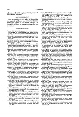 338                                                     T.H. ERMAK

tebrates evolved through similar stages of cell                   Ermak. T.H. (1977)The hematogenic tissue of Tunicates. In:
proliferation patterns.                                             The Phylogeny of Thymus and Bone Marrow-Bursa Cells.
                                                                    R.K. Wright and E.L. Cooper, eds.. ElsevidNorth
                 ACKNOWLEDGMENTS                                    Holland, Amsterdam, pp. 45-56.
                                                                  Fouque. G. (1959) Observations sur la “foie”de quelques as-
  I am indebted to Dr. Nicholas D. Holland for                      cidies stolidobranches. Rec. Trav. Sta. Mar., Endoume,
his support, guidance, and critical evaluation                      29; 18 1- 19 1.
                                                                  Fritsch, H.A.R. (1976) The occurrence of argyrophilic and
during the course of this study. I thank Dr.                        argentaffin cells in the gut of Ciona intestinalis L. Cell
Donald P. Abbott for valuable discussion and                        Tiss. Res., 175:131-135.
comments.                                                         Fritsch, H.A.R. and R. Sprang (1977) On the ultrastructure
                                                                    of polypeptide hormone-producing cells in the gut of the
                  LITERATURE CITED                                  ascidian. Ciona intestinalis L. and the bivalve, Mytilus
                                                                    edulis L. Cell Tiss. Res., 177:407-413.
Abbott, D.P. (1975) Phylum cbordata: Introduction and             Garcia, N.N. and H.A Johnson (1972)Cell proliferation kine-
 Urochordata. In: Light’s Manual. R.I. Smith and J.T.               tics in goldfish acclimated to various temperatures. Cell
 Carlton. eds., University of California Press, Berkeley, pp.       Tiss. Kinet., 5:331-339.
 638-655.                                                         Gas, N. and J. Noaillac-Depeyre (1974) Renouvellement de
Berrill, N.J. (1936)Studies in tunicate development. V. Evo-        I’epithelium intestinal de la Carpe (Cyprinus carpio L.).
 lution and Classification. Phil. Trans. Roy. SOC.       Lond.,     Influence de la saison. C.R. Acad. Sci. Paris,
 226:43-70.                                                         279~1085-    1088.
Berrill, N.J. (1950) The Tunicata. Ray Society, London.           Hansen, S.J. and J.H. Youson (1978)Cell renewal in the epi-
Berrill, N.J. (1955) The Origin of Vertebrates. Oxford Uni-         thelium of the alimentary tract of the larval lamprey,
  versity Press, London.                                            Petromyron marinus L. J. Morphol., 155219-236.
Brevis, P.J.R. and M.C. Thorndyke (1978)Endocrine cells in        Hunt, T.E., and E.A. Hunt (1962) Radioautographic study
  the oesophagus of the ascidian Styela C ~ Q U Q ,a cytochemi-     of proliferation in the stomach of the rat using
  cal and immunofluorescence study. Cell Tiss. Res.. 187:           thymidine-H’ and compound 48/80. Anat. Rec.,
  153-158.                                                          142:505-517.
Burighel. P. and C. Milanesi (1973)Fine structure of the gas-     Hyodo-Taguchi, Y. (1970) Effect of X-irradiation on DNA
  tric epithelium of the ascidian Botryllus schlosseri.             synthesis and cell proliferation in the intestinal epithelial
  Vacuolated and zymogen cells. Z . Zellforsch.,                    cells of goldfish a t different temperatures with special re-
  145:541-555.                                                       ference to recovery process. Radiation Res., 41t568-578.
Burighel, P. and C. Milanesi (1975)Fine structure of the gas-     Leblond, C.P. and B. Messier (1958) Renewal of chief and
  tric epithelium of the ascidian Botryllus schlosseri. Mu-          goblet cells in the small intestine as shown by radioauto-
  cous, endocrine and plicated cells. Cell Tiss. Res.,               graphy after injection of thymidine-H’ into mice. Anat.
  I58:481-496.                                                       Rec., 132:247-259.
Burighel, P. and C. Milanesi (1977) Fine structure of the in-     MacDonald. W.C., J.S. Trier, and N.B. Everett (1964) Cell
  testinal epithelium of the colonial ascidian Botryllus sch-        proliferation and migration in the stomach, duodenum,
  losseri. Cell Tiss. Res., 182357-369.                              and rectum of man: radioautographic studies. Gastroen-
Cheng. H. (1974) Origin, differentiation and renewal of the          terology. 46:405-4 17.
  four main epithelial cell types in the mouse small              Martin, R. (1971) Etude autoradiographique de renouvelle-
  intestine. IV. Paneth cells. Am. J. Anat., 141:521-536.            ment de l’bpith8liurn intestinal de I’Axolotl (Amphibien
Cheng, H., J. Merzel, and C.P. Leblond (1969) Renewal of             Urodble). C.R. Acad. Sci. Paris, 2722816-2819.
  Paneth cells in the small intestine of the mouse. Am. J.         McAvoy, J.W. and K.E. Dixon (1977)Cell proliferation and r e
  Anat.. 126:507-524.                                                newal in the small intestinal epithelium of metamorphos-
Cheng, H. and C.P. Leblond (1974) Origin, differentiation            ing and adult Xenopus laeuis. J. Exp. Zool.. 202;129-138.
  and renewal of the four main epithelial cell types in the        Messier, B. (1960)Radioautographic evidence for the renew-
  mouse small intestine. I. Columnar cell. Am. J. Anat.,             al of the mucous cells in the gastric mucosa of the rat.
  141:461-480.                                                       Anat. Rec., 136:242.
Davis, L.E. and A.L. Burnett (1964) A study of growth and          Messier, B. and C.P. Lehlond (1960) Cell proliferation and
  cell differentiation in the hepatopancreas of the crayfish.        migration a s revealed by radioautography after injection
  Dev. Biol. lQ122-153.                                              of thymidine-H’ into male rats and mice. Am. J. Anat.,
Ermak, T.H. (1975a) Cell Proliferation in the Ascidian               106:247-265.
  Styela CLQUQ~ An Autoradiographic and Electron Micro-           Millar, R.H. (1966) Evolution in ascidians. In: Some Con-
   scopic Investigation Emphasizing Cell Renewal in the Di-          temporary Studies in Marine Science. H. Barnes, ed.,
  gestive Tract of This and Fourteen Other Species of Asci-          Allen and Unwin, Ltd.. London, pp. 519-534.
  dians. Ph.D. dissertation, University of California, San         O’Steen, W.K. and B.E. Walker (1960) Radioautographic
  Diego.                                                             studies of regeneration. Anat. Rec., 137501-509.
Ermak. T.H. (1975b)An autoradiographic demonstration of            Patten, Jr. S.F. (1960) Renewal of the intestinal epithelium
  blood cell renewal in Styela C ~ Q U Q(Urochordata: Ascidia-       of the urodele. Exp. Cell Res., 20:638-641.
  cea). Experientia, 312337-838.                                   Ritter. W.E. and R.A. Forsyth (1917) Ascidians of the Lit-
Ermak, T.H. ( 1 9 7 5 ~ ) proliferation in the digestive tract
                        Cell                                         toral Zone of Southern California. University of California
   of Styela claua (Urochordata: Ascidiacea) a s revealed by         Publ. 2001..16t439-512.
   autoradiography with tritiated thymidine. J. Exp. Zool.,        Thomas, N.W. (1970)Morphology of cell types from the gas-
   194:449-466.                                                      tric epithelium of Ciona intestinalis. J. Mar. Biol. Ass.
Ermak. T.H. (1976a) Cell migration kinetics in the stomach           U.K. 50:737-746.
   of Styela C ~ Q U Q(Urochordata: Ascidiacea). J. Exp. Zool.,    Thorndyke, M.C. (1977) Observations of the gastric epithe-
   197:339-346.                                                      lium of ascidians with special reference to Styela claua.
Ermak. T.H. (1976b) Renewal of the gonads in Styela cluua            Cell Tiss. Res.. 184.539-550.
   (Urochordata: Ascidiacea) a s revealed by                       Thorndyke, M.C. and P.J.R. Brevis (1978)Endocrine cells in
   autoradiography with tritiated thymidine. Tiss. Cell,             the gut of the ascidian Styela C ~ Q U Q . Cell Tiss. Res.,
   8:471-478.                                                        187:159-165.
 