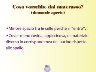 Cosa vorrebbe dal materasso?
(domande aperte)
•Minore spazio tra le celle perché si "entra”.
•Cover meno ruvida, appiccicosa, di materiale
diverso in corrispondenza del bacino rispetto
alle spalle.
 