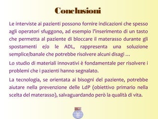 Conclusioni
Le interviste ai pazienti possono fornire indicazioni che spesso
agli operatori sfuggono, ad esempio l’inserimento di un tasto
che permetta al paziente di bloccare il materasso durante gli
spostamenti e/o le ADL, rappresenta una soluzione
semplice/banale che potrebbe risolvere alcuni disagi …
Lo studio di materiali innovativi è fondamentale per risolvere i
problemi che i pazienti hanno segnalato.
La tecnologia, se orientata ai bisogni del paziente, potrebbe
aiutare nella prevenzione delle LdP (obiettivo primario nella
scelta del materasso), salvaguardando però la qualità di vita.
 