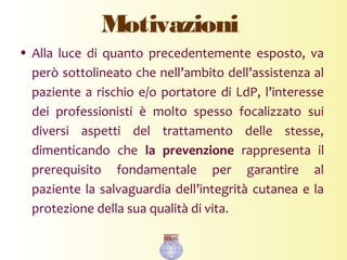 Motivazioni
• Alla luce di quanto precedentemente esposto, va
però sottolineato che nell’ambito dell’assistenza al
paziente a rischio e/o portatore di LdP, l’interesse
dei professionisti è molto spesso focalizzato sui
diversi aspetti del trattamento delle stesse,
dimenticando che la prevenzione rappresenta il
prerequisito fondamentale per garantire al
paziente la salvaguardia dell’integrità cutanea e la
protezione della sua qualità di vita.
 