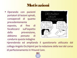 Motivazioni
• Operando con pazienti
portatori di lesioni spinali,
consapevoli di quanto
precedentemente
esposto, al fine di
focalizzarci sull’aspetto
della prevenzione,
abbiamo pensato di
condurre questa indagine
riprendendo ed ampliando il questionario utilizzato dal
collega Angelo Occhipinti per la redazione della tesi del corso
di perfezionamento in Wound Care.
 