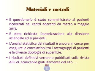 Materiali e metodi
• Il questionario è stato somministrato ai pazienti
ricoverati nei centri aderenti da marzo a maggio
2013.
• È stata richiesta l’autorizzazione alla direzione
aziendale ed ai pazienti.
• L’analisi statistica dei risultati è ancora in corso per
eseguire le correlazioni tra i sottogruppi di pazienti
e le diverse tipologie di superficie.
• I risultati definitivi verranno pubblicati sulla rivista
AISLeC scaricabile gratuitamente del sito …
 