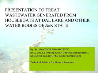 PRESENTATION TO TREAT
WASTEWATER GENERATED FROM
HOUSEBOATS AT DAL LAKE AND OTHER
WATER BODIES OF J&K STATE
By Er. MANZOOR AHMAD YETOO
(B.SC BIO,B.E (Mech) ,M.B.A (Project Management),
M.E(Env & Ecology), PhD (under completion)
Technical Advisor for Biotech Solutions.
 
