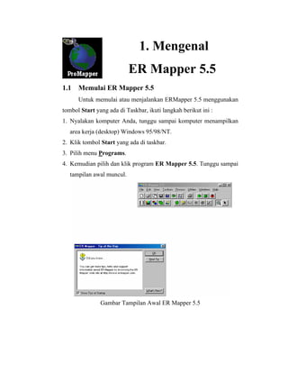 1. Mengenal
ER Mapper 5.5
1.1 Memulai ER Mapper 5.5
Untuk memulai atau menjalankan ERMapper 5.5 menggunakan
tombol Start yang ada di Taskbar, ikuti langkah berikut ini :
1. Nyalakan komputer Anda, tunggu sampai komputer menampilkan
area kerja (desktop) Windows 95/98/NT.
2. Klik tombol Start yang ada di taskbar.
3. Pilih menu Programs.
4. Kemudian pilih dan klik program ER Mapper 5.5. Tunggu sampai
tampilan awal muncul.
Gambar Tampilan Awal ER Mapper 5.5
 