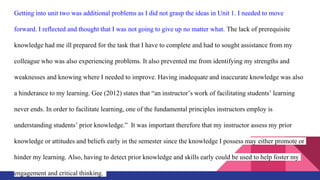 Getting into unit two was additional problems as I did not grasp the ideas in Unit 1. I needed to move
forward. I reflected and thought that I was not going to give up no matter what. The lack of prerequisite
knowledge had me ill prepared for the task that I have to complete and had to sought assistance from my
colleague who was also experiencing problems. It also prevented me from identifying my strengths and
weaknesses and knowing where I needed to improve. Having inadequate and inaccurate knowledge was also
a hinderance to my learning. Gee (2012) states that “an instructor’s work of facilitating students’ learning
never ends. In order to facilitate learning, one of the fundamental principles instructors employ is
understanding students’ prior knowledge.” It was important therefore that my instructor assess my prior
knowledge or attitudes and beliefs early in the semester since the knowledge I possess may either promote or
hinder my learning. Also, having to detect prior knowledge and skills early could be used to help foster my
engagement and critical thinking.
 