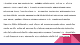 I should have a clear understanding of where I am lacking and be intrinsically motivated as a reflective
practitioner to find ways to develop by formulating an improvement plan, seeking assistance from my
colleagues and from my Course Coordinator. As I self assess, I am cognisant of my weaknesses that I have
experienced. Having to complete another exercise like this, I will be in a better position to complete this task
as the necessary questions will be asked and more research done to give me a clearer understanding.
Focus is the thinking skill that allows people to begin a task without procrastination and then maintain their
attention and effort until the task is complete. Focus helps people pay attention in the midst of distractions
and setbacks and to sustain the effort and energy needed to reach a goal, (learningworks for kids n.d). Being
focused allows one to have set priorities, plan wisely and planning and effectively protect his time.
 
