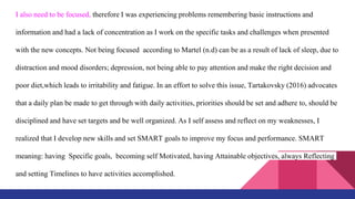I also need to be focused, therefore I was experiencing problems remembering basic instructions and
information and had a lack of concentration as I work on the specific tasks and challenges when presented
with the new concepts. Not being focused according to Martel (n.d) can be as a result of lack of sleep, due to
distraction and mood disorders; depression, not being able to pay attention and make the right decision and
poor diet,which leads to irritability and fatigue. In an effort to solve this issue, Tartakovsky (2016) advocates
that a daily plan be made to get through with daily activities, priorities should be set and adhere to, should be
disciplined and have set targets and be well organized. As I self assess and reflect on my weaknesses, I
realized that I develop new skills and set SMART goals to improve my focus and performance. SMART
meaning: having Specific goals, becoming self Motivated, having Attainable objectives, always Reflecting
and setting Timelines to have activities accomplished.
 