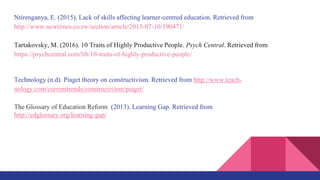 Ntirenganya, E. (2015). Lack of skills affecting learner-centred education. Retrieved from
http://www.newtimes.co.rw/section/article/2015-07-10/190471/
Tartakovsky, M. (2016). 10 Traits of Highly Productive People. Psych Central. Retrieved from
https://psychcentral.com/lib/10-traits-of-highly-productive-people/
Technology (n.d). Piaget theory on constructivism. Retrieved from http://www.teach-
nology.com/currenttrends/constructivism/piaget/
The Glossary of Education Reform (2013). Learning Gap. Retrieved from
http://edglossary.org/learning-gap/
 