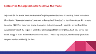 b) Describe the approach used to derive the theme
My theme for the written piece was selected after going over the literature. Eventually, I came up with the
idea of using ‘Keywords in context’ presented by Bernard and Ryan (n.d) to identify my theme. Key-words-
in-context (KWIC) is based on a simple observation. In this technique, It identifies keywords and then
systematically search the corpus of text to find all instances of the word or phrase. Each time a word was
found, a copy of it and its immediate context was made. To make my selection, I read over my journal and
assigned numbers to identify the lines.
 