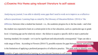 c) Examine this theme using relevant literature to self-assess
Analysing my journal, I was able to identify some gaps that I need to work on to improve as a reflective-
reflexive practitioner. Learning Gaps as stated by The Glossary of Education Reform (2014) is “the
difference between what a student has learned—i.e., the academic progress he or she has made—and what
the student was expected to learn at a certain point in his or her education, such as a particular age or grade
level. A learning gap can be relatively minor—the failure to acquire a specific skill or meet a particular
learning standard, for example—or it can be significant and educationally consequential.” Gaps can take a
wide range of form. According to Flowers (2016/17), possible reasons for gaps between theory and practice
is the limitations of applying a preferred perspective of reflective practice. This task seeks to identify some
examples of gaps experienced in learning as I use relevant literature to self assess.
 