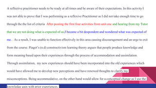 A reflective practitioner needs to be ready at all times and be aware of their expectations. In this activity I
was not able to prove that I was performing as a reflexive Practitioner as I did not take enough time to go
through the the list of criteria After posting the first four activities from unit one and hearing from my Tutor
that we are not doing what is expected of us,I became a bit despondent and wondered what was expected of
me. . As a result, I was unable to function effectively in this area causing discouragement and an urge to exit
from the course. Piaget’s (n.d) constructivism learning theory argues that people produce knowledge and
form meaning based upon their experiences through the process of accommodation and assimilation.
Through assimilation, my new experiences should have been incorporated into the old experiences which
would have allowed me to develop new perceptions and have renewed thoughts to clarify my
misconceptions. Being accommodative, on the other hand would allow for a conceptual change as I use the
knowledge gain with prior experiences.
 