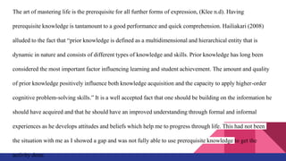 The art of mastering life is the prerequisite for all further forms of expression, (Klee n.d). Having
prerequisite knowledge is tantamount to a good performance and quick comprehension. Hailiakari (2008)
alluded to the fact that “prior knowledge is defined as a multidimensional and hierarchical entity that is
dynamic in nature and consists of different types of knowledge and skills. Prior knowledge has long been
considered the most important factor influencing learning and student achievement. The amount and quality
of prior knowledge positively influence both knowledge acquisition and the capacity to apply higher-order
cognitive problem-solving skills.” It is a well accepted fact that one should be building on the information he
should have acquired and that he should have an improved understanding through formal and informal
experiences as he develops attitudes and beliefs which help me to progress through life. This had not been
the situation with me as I showed a gap and was not fully able to use prerequisite knowledge to get the
activity done.
 