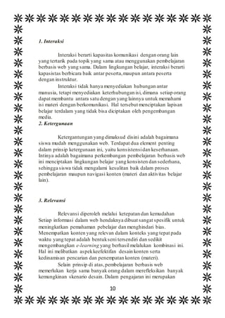 10
1. Interaksi
Interaksi berarti kapasitas komunikasi dengan orang lain
yang tertarik pada topik yang sama atau menggunakan pembelajaran
berbasis web yang sama. Dalam lingkungan belajar, interaksi berarti
kapasistas berbicara baik antar peserta,maupun antara peserta
dengan instruktur.
Interaksi tidak hanya menyediakan hubungan antar
manusia, tetapi menyediakan keterhubungan isi, dimana setiap orang
dapat membantu antara satu dengan yang lainnya untuk memahami
isi materi dengan berkomunikasi. Hal tersebut menciptakan lapisan
belajar terdalam yang tidak bisa diciptakan oleh pengembangan
media.
2. Ketergunaan
Ketergantungan yang dimaksud disini adalah bagaimana
siswa mudah menggunakan web. Terdapat dua element penting
dalam prinsip ketergunaan ini, yaitu konsistensidan keserhanaan.
Intinya adalah bagaimana perkembangan pembelajaran berbasis web
ini menciptakan lingkungan belajar yang konsisten dan sederhana,
sehingga siswa tidak mengalami kesulitan baik dalam proses
pembelajaran maupun navigasi konten (materi dan aktivitas belajar
lain).
3. Relevansi
Relevansi diperoleh melalui ketepatan dan kemudahan
Setiap informasi dalam web hendaknya dibuat sangat spesifik untuk
meningkatkan pemahaman pebelajar dan menghindari bias.
Menempatkan konten yang relevan dalam konteks yang tepat pada
waktu yang tepat adalah bentukseni tersendiri dan sedikit
mengembangkan e-learning yang berhasil melalukan kombinasi ini.
Hal ini melibatkan aspekkeefektifan desain konten serta
kedinamisan pencarian dan penempatan konten (materi).
Selain prinsip di atas,pembelajaran berbasis web
memerlukan kerja sama banyak orang dalam merefleksikan banyak
kemungkinan skenario desain. Dalam pengajaran ini merupakan
 