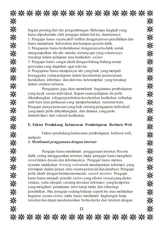 11
bagian penting dari tim pengembangan. Beberapa langkah yang
harus diperhatiakn oleh pengajar dalam hal ini, diantaranya:
1. Pengajar harus secara aktif terlibat dengan proses pendidikan dan
harus memahami kebutuhan dan harapan peserta didik.
2. Pengajaran harus berkolaborasi dengan peserta didik untuk
mengumpulkan ide-ide mereka tentang apa yang seharusnya
tercakup dalam pelajaran atau kurikulum online
3. Pengajar harus sangat akrab dengan bidang-bidang utama
persoalan yang diajarkan agar relevan.
4. Pengajaran harus mempunyai ide yang baik yang menjadi
keunggulan setiap pelajaran dalam keseluruhan perencanaan
kurukulum, informasi dan aktivitas keterampilan yang tercakup
dalam struktur tertentu.
Pengajaran juga akan memehami bagaimana pembelajaran
yang layak secara individual. Kapan suatu pelajaran itu perlu
dikembangkan sebagaiperubahan keseluruhan kurikulum terhadap
arah baru atau perluasan yang mempertemukan tuntutan baru.
Pengajar punya perasaan yang baik tentang pengajaran individual
yang mana perlu dikembangkan, dan dimana yang perlu
dimodivikasi dari seluruh kurikulum.
E. Faktor Pendukung Kelancaran Pembelajaran Berbasis Web
Faktor pendukung kelancaran pembelajaran berbasis web,
meliputi:
1. Menikmati penggunaan dengan internet
Pengajar harus menikmati penggunaan internet.Peserta
didik sering menggunakan internet, maka pengajar harus mengikuti
trend dalam desain dan informasinya. Pengajar harus merasa
nyaman melakukan brosing web untuk mendapatkan informasi yang
tersimpan dalam jutaan situs secara potensial dan database.Pengajar
perlu akrab dengan bermacam-macam search mesines. Pengajar
harus harus menjadi peneliti online yang efisien sesuaiyang dicita-
citakan, yaitu menjadi seorang desainer informasi yang kompeten
yang mengikuti pemakaian inter-tatap muka dan teknologi
pendidikan. Jika pengajar sedang bekerja seperti itu atau melakukan
kegiatan secara online,maka harus menikmati lingkungan kerja
tersebut dan dapat mendiskusikan berita-berita dari internet dengan
 