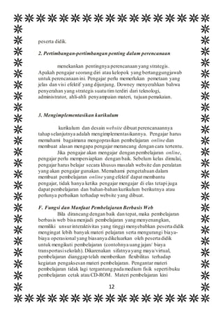 12
peserta didik.
2. Pertimbangan-pertimbangan penting dalam perencanaan
menekankan pentingnya perencanaan yang strategis.
Apakah pengajar seorang diri atau kelopok yang bertanggungjawab
untuk perencanaan ini. Pengajar perlu memerlukan pemetaan yang
jelas dan visi efektif yang dijunjung. Downey menyerahkan bahwa
penyerahan yang strategis suatu tim terdiri dari teknologi,
administrator, ahli-ahli penyampaian materi, tujuan pemakaian.
3. Mengimplementasikan kurikulum
kurikulum dan desain website dibuat perencanaannya
tahap selanjutnya adalah mengimplementasikannya. Pengajar harus
memahami bagaimana mengoprasikan pembelajaran online dan
membuat alasan mengapa pengajar merancang dengan cara tertentu.
Jika pengajar akan mengajar dengan pembelajaran online,
pengajar perlu mempersiapkan dengan baik. Sebelum kelas dimulai,
pengajar harus belajar secara khusus masalah website dan peralatan
yang akan pengajar gunakan. Memahami pengetahuan dalam
membuat pembelajaran online yang efektif dapat membantu
pengajar, tidak hanya ketika pengajar mengajar di elas tetapi juga
dapat pembelajaran dan bahan-bahan kurikulum berikutnya atau
perlunya perbaikan terhadap website yang dibuat.
F. Fungsi dan Manfaat Pembelajaran Berbasis Web
Bila dirancang dengan baik dan tepat, maka pembelajaran
berbasis web bisa menjadi pembelajaran yang menyenangkan,
memiliki unsurinteraktivitas yang tinggi menyebabkan peserta didik
mengingat lebih banyak materi pelajaran serta mengurangi biaya-
biaya operasional yang biasanya dikeluarkan oleh peserta didik
untuk mengikuti pembelajaran (contohnya uang jajan/ biaya
transportasisekolah). Dikarenakan sifatnya yang maya/virtual,
pembelajaran dianggap telah memberikan flexibilitas terhadap
kegiatan pengaksesan materi pembelajaran. Pengantar materi
pembelajaran tidak lagi tergantung pada medium fisik sepertibuku
pembelajaran cetak atau CD-ROM. Materi pembelajaran kini
 