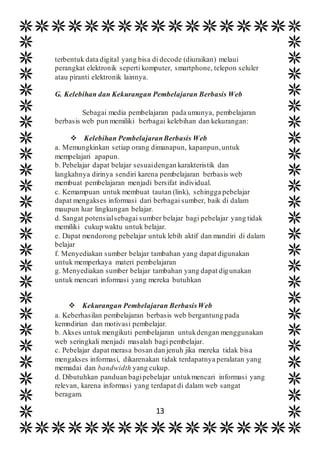 13
terbentuk data digital yang bisa di decode (diuraikan) melaui
perangkat elektronik seperti komputer, smartphone, telepon seluler
atau piranti elektronik lainnya.
G. Kelebihan dan Kekurangan Pembelajaran Berbasis Web
Sebagai media pembelajaran pada umunya, pembelajaran
berbasis web pun memiliki berbagai kelebihan dan kekurangan:
 Kelebihan PembelajaranBerbasis Web
a. Memungkinkan setiap orang dimanapun, kapanpun,untuk
mempelajari apapun.
b. Pebelajar dapat belajar sesuaidengan karakteristik dan
langkahnya dirinya sendiri karena pembelajaran berbasis web
membuat pembelajaran menjadi bersifat individual.
c. Kemampuan untuk membuat tautan (link), sehingga pebelajar
dapat mengakses informasi dari berbagai sumber, baik di dalam
maupun luar lingkungan belajar.
d. Sangat potensialsebagai sumber belajar bagi pebelajar yang tidak
memiliki cukup waktu untuk belajar.
e. Dapat mendorong pebelajar untuk lebih aktif dan mandiri di dalam
belajar
f. Menyediakan sumber belajar tambahan yang dapat digunakan
untuk memperkaya materi pembelajaran
g. Menyediakan sumber belajar tambahan yang dapat digunakan
untuk mencari informasi yang mereka butuhkan
 Kekurangan Pembelajaran BerbasisWeb
a. Keberhasilan pembelajaran berbasis web bergantung pada
kemndirian dan motivasi pembelajar.
b. Akses untuk mengikuti pembelajaran untukdengan menggunakan
web seringkali menjadi masalah bagi pembelajar.
c. Pebelajar dapat merasa bosan dan jenuh jika mereka tidak bisa
mengakses informasi, dikarenakan tidak terdapatnya peralatan yang
memadai dan bandwidth yang cukup.
d. Dibutuhkan panduan bagipebelajar untukmencari informasi yang
relevan, karena informasi yang terdapat di dalam web sangat
beragam.
 