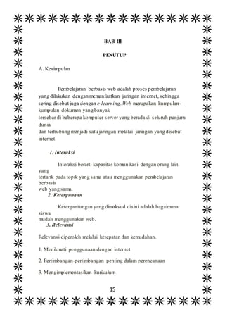 15
BAB III
PENUTUP
A. Kesimpulan
Pembelajaran berbasis web adalah proses pembelajaran
yang dilakukan dengan memanfaatkan jaringan internet, sehingga
sering disebut juga dengan e-learning.Web merupakan kumpulan-
kumpulan dokumen yang banyak
tersebar di beberapa komputer server yang berada di seluruh penjuru
dunia
dan terhubung menjadi satu jaringan melalui jaringan yang disebut
internet.
1. Interaksi
Interaksi berarti kapasitas komunikasi dengan orang lain
yang
tertarik pada topik yang sama atau menggunakan pembelajaran
berbasis
web yang sama.
2. Ketergunaan
Ketergantungan yang dimaksud disini adalah bagaimana
siswa
mudah menggunakan web.
3. Relevansi
Relevansi diperoleh melalui ketepatan dan kemudahan.
1. Menikmati penggunaan dengan internet
2. Pertimbangan-pertimbangan penting dalam perencanaan
3. Mengimplementasikan kurikulum
 