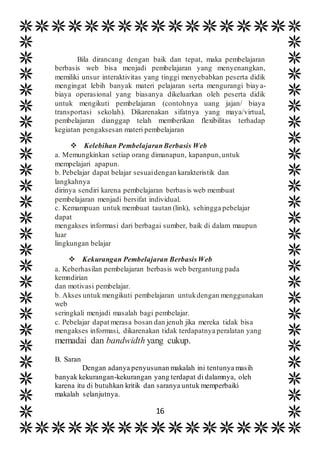 16
Bila dirancang dengan baik dan tepat, maka pembelajaran
berbasis web bisa menjadi pembelajaran yang menyenangkan,
memiliki unsur interaktivitas yang tinggi menyebabkan peserta didik
mengingat lebih banyak materi pelajaran serta mengurangi biaya-
biaya operasional yang biasanya dikeluarkan oleh peserta didik
untuk mengikuti pembelajaran (contohnya uang jajan/ biaya
transportasi sekolah). Dikarenakan sifatnya yang maya/virtual,
pembelajaran dianggap telah memberikan flexibilitas terhadap
kegiatan pengaksesan materi pembelajaran
 Kelebihan PembelajaranBerbasis Web
a. Memungkinkan setiap orang dimanapun, kapanpun,untuk
mempelajari apapun.
b. Pebelajar dapat belajar sesuaidengan karakteristik dan
langkahnya
dirinya sendiri karena pembelajaran berbasis web membuat
pembelajaran menjadi bersifat individual.
c. Kemampuan untuk membuat tautan (link), sehingga pebelajar
dapat
mengakses informasi dari berbagai sumber, baik di dalam maupun
luar
lingkungan belajar
 Kekurangan Pembelajaran BerbasisWeb
a. Keberhasilan pembelajaran berbasis web bergantung pada
kemndirian
dan motivasi pembelajar.
b. Akses untuk mengikuti pembelajaran untukdengan menggunakan
web
seringkali menjadi masalah bagi pembelajar.
c. Pebelajar dapat merasa bosan dan jenuh jika mereka tidak bisa
mengakses informasi, dikarenakan tidak terdapatnya peralatan yang
memadai dan bandwidth yang cukup.
B. Saran
Dengan adanya penyusunan makalah ini tentunya masih
banyak kekurangan-kekurangan yang terdapat di dalamnya, oleh
karena itu di butuhkan kritik dan saranya untuk memperbaiki
makalah selanjutnya.
 