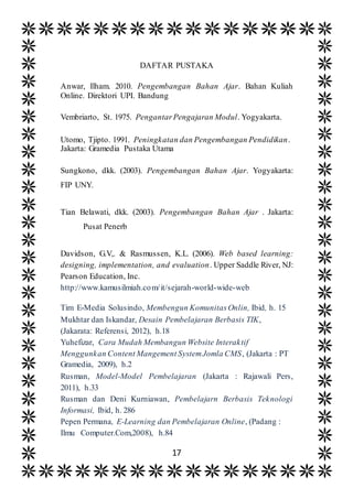 17
DAFTAR PUSTAKA
Anwar, Ilham. 2010. Pengembangan Bahan Ajar. Bahan Kuliah
Online. Direktori UPI. Bandung
Vembriarto, St. 1975. PengantarPengajaran Modul. Yogyakarta.
Utomo, Tjipto. 1991. Peningkatan dan Pengembangan Pendidikan.
Jakarta: Gramedia Pustaka Utama
Sungkono, dkk. (2003). Pengembangan Bahan Ajar. Yogyakarta:
FIP UNY.
Tian Belawati, dkk. (2003). Pengembangan Bahan Ajar . Jakarta:
Pusat Penerb
Davidson, G.V,. & Rasmussen, K.L. (2006). Web based learning:
designing, implementation, and evaluation. Upper Saddle River, NJ:
Pearson Education, Inc.
http://www.kamusilmiah.com/it/sejarah-world-wide-web
Tim E-Media Solusindo, Membengun KomunitasOnlin, Ibid, h. 15
Mukhtar dan Iskandar, Desain Pembelajaran Berbasis TIK,
(Jakarata: Referensi, 2012), h.18
Yuhefizar, Cara Mudah Membangun Website Interaktif
Menggunkan Content Mangement SystemJomla CMS, (Jakarta : PT
Gramedia, 2009), h.2
Rusman, Model-Model Pembelajaran (Jakarta : Rajawali Pers,
2011), h.33
Rusman dan Deni Kurniawan, Pembelajarn Berbasis Teknologi
Informasi, Ibid, h. 286
Pepen Permana, E-Learning dan Pembelajaran Online, (Padang :
Ilmu Computer.Com,2008), h.84
 