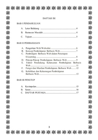 3
DAFTAR ISI
BAB I PENDAHULUAN
A. Latar Belakang ....................................................................4
B. Rumusan Masalah ...............................................................4
C. Tujuan....................................................................................5
BAB II PEMBAHASAN
A. Pengertian Web/Websitite ................................................6
B. Konsep Pembelajaran Berbasis Web...............................7
C. Pembelajarn Berbasis Web dalam Penerapan
E-Learning ............................................................................8
D. Prinsip-Prinsip Pembelajaran Berbasis Web .................9
E. Faktor Pendukung Kelancaran Pembelajaran Berbasis
Web.......................................................................................11
F. Fungsi dan Manfaat Pembelajaran Berbasis Web.........12
G. Kelebihan dan Kekurangan Pembelajaran
Berbasis Web.......................................................................13
BAB III PENUTUP
A. Kesimpulan............................................................................15
B. Saran.......................................................................................16
C. DAFTAR PUSTAKA..........................................................17
 