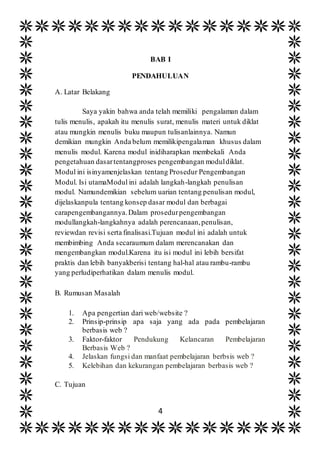 4
BAB I
PENDAHULUAN
A. Latar Belakang
Saya yakin bahwa anda telah memiliki pengalaman dalam
tulis menulis, apakah itu menulis surat, menulis materi untuk diklat
atau mungkin menulis buku maupun tulisanlainnya. Namun
demikian mungkin Anda belum memilikipengalaman khusus dalam
menulis modul. Karena modul inidiharapkan membekali Anda
pengetahuan dasartentangproses pengembangan moduldiklat.
Modul ini isinyamenjelaskan tentang Prosedur Pengembangan
Modul. Isi utamaModul ini adalah langkah-langkah penulisan
modul. Namundemikian sebelum uarian tentang penulisan modul,
dijelaskanpula tentang konsep dasar modul dan berbagai
carapengembangannya.Dalam prosedurpengembangan
modullangkah-langkahnya adalah perencanaan,penulisan,
reviewdan revisi serta finalisasi.Tujuan modul ini adalah untuk
membimbing Anda secaraumum dalam merencanakan dan
mengembangkan modul.Karena itu isi modul ini lebih bersifat
praktis dan lebih banyakberisi tentang hal-hal atau rambu-rambu
yang perludiperhatikan dalam menulis modul.
B. Rumusan Masalah
1. Apa pengertian dari web/website ?
2. Prinsip-prinsip apa saja yang ada pada pembelajaran
berbasis web ?
3. Faktor-faktor Pendukung Kelancaran Pembelajaran
Berbasis Web ?
4. Jelaskan fungsi dan manfaat pembelajaran berbsis web ?
5. Kelebihan dan kekurangan pembelajaran berbasis web ?
C. Tujuan
 