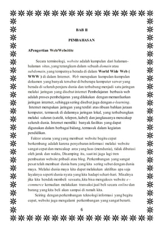 6
BAB II
PEMBAHASAN
APengertian Web/Websitite
Secara terminologi, website adalah kumpulan dari halaman-
halaman situs,yang terangkum dalam sebuah domain atau
subdomain,yang tempatnya berada di dalam World Wide Web (
WWW ) di dalam Internet. Web merupakan kumpulan-kumpulan
dokumen yang banyak tersebar di beberapa komputer server yang
berada di seluruh penjuru dunia dan terhubung menjadi satu jaringan
melalui jaringan yang disebut internet Pembelajaran berbasis web
adalah proses pembelajaran yang dilakukan dengan memanfaatkan
jaringan internet, sehingga sering disebut juga dengan e-learning.
Internet merupakan jaringan yang terdiri atas ribuan bahkan jutaan
komputer, termasuk di dalamnya jaringan lokal, yang terhubungkan
melalui saluran (satelit, telepon, kabel) dan jangkauanya mencakup
seluruh dunia. Internet memiliki banyak fasilitas yang dapat
digunakan dalam berbagai bidang, termasuk dalam kegiatan
pendidikan.
Faktor utama yang yang membuat website begitu cepat
berkembang adalah karena penyebaran informasi melalui website
sangat cepat dan mencakup area yang luas (mendunia), tidak dibatasi
oleh jarak dan waktu, Disamping itu, saat ini juga lagi tren
pembuatan website pribadi atau blog. Perkembangan yang sangat
pesat telah membuat dunia baru yang kita sering sebut dengan dunia
maya. Melalui dunia maya kita dapat melakukan aktifitas apa saja
layaknya seperti dunia nyata yang kita hadapi sehari-hari. Misalnya
jika kita hendak membeli sesuatu,kita bisa mengakses website e -
commerce kemudian melakukan transaksi jual beli secara online dan
barang yang kita beli akan sampai di rumah kita.
Seiring dengan perkembangan teknologi informasi yang begitu
cepat, website juga mengalami perkembangan yang sangat berarti.
 