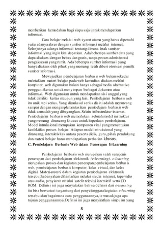 8
memberikan kemudahan bagi siapa saja untuk mendapatkan
informasi.
Cara belajar melalui web syarat utama yang harus dipenuhi
yaitu adanya akses dengan sumber informasi melalui internet.
Selanjutnya adanya informasi tentang dimana letak sumber
informasi yang ingin kita dapatkan. Ada beberapa sumber data yang
dapat diakses dengan bebas dan gratis, tanpa proses administrasi
pengaksesan yang rumit. Ada beberapa sumber informasi yang
hanya diakses oleh pihak yang memang telah diberi otorisasi pemilik
sumber informasi.
Mewujudkan pembelajaran berbasis web bukan sekedar
meletakkan materi belajar pada web kemudian diakses melalui
komputer, web digunakan bukan hanya sebagai media alternative
penggantikertas untuk menyimpan berbagai dokumen atau
informasi. Web digunakan untuk mendapatkan sisi unggulyang
tidak dimiliki kertas maupun yang lain. Pembelajaran berbasis web
itu unik tapi serius. Yang dimaksud serius disini adalah merancang
sampai dengan mengimplementasikan pembelajarn berbasis web
tidak semudah yang dibayangkan. Selain infrastruktur internet,
Pembelajaran berbasis web memerlukan sebuah model instruktur
yang memang dirancang khusus untuk keperluan pembelajaran.
Model intruksional merupakan komponen vital yang menentukan
keefektifan proses belajar. Adapun model intruksional yang
dirancang, interaktivitas antara peserta didik, guru, pihak pendukung
dan materi belajar harus mendapatkan perhatian khusus.
C. Pembelajarn Berbasis Web dalam Penerapan E-Learning
Pembelajaran berbasis web merupakan salah satu jenis
penerapan dari pembelajaran elektronik (e-learning). e-learning
merupakan proses dan kegiatan penerapan pembelajaran berbasis
web, pembelajaran berbasis komputer, kelas virtual, dan kelas
digital. Materi-materi dalam kegiatan pembelajaran elektronik
tersebut kebanyakan dihantarkan melalui media internet, tape vidio
atau audio, penyiaran melalui satelit televisi interaktif serta CD
ROM. Definisi ini juga menyatakan bahwa definisi dari e-learning
itu bisa bervariasi tergantung dari penyelenggara kegiatan e-learning
tersebut dan bagaimana cara penggunaannya,termasukjuga apa
tujuan penggunaannya.Definisi ini juga menyiratkan simpulan yang
 