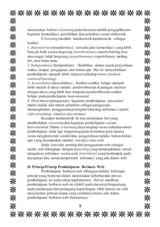 9
menyatakan bahwa e-learning pada dasarnya adalah pengaplikasian
kegiatan komunikasi, pendidikan dan pelatihan secara elektronik.
E-learning memiliki karakteristik-karakteristik sebagai
berikut:
1. Interactivity (interaktivitas) : tersedia jalur komunikasi yang lebih
banyak, baik secara langsung (synchronous),sepertichatting atau
messenger, tidak langsung (asynchronous),sepertiforum, mailing
list, atau buku tamu.
2. Independency (kemandirian) : flexibilitas dalam aspek penyediaan
waktu, tempat, pengajaran, dan bahan ajar. Hal ini menyebabkan
pembelajaran menjadi lebih terpusat terhadap siswa (student-
centered learning).
3. Accessibility (aksesibilitas) : Sumber-sumber belajar menjadi
lebih mudah di akses melalui pendistribusian di jaringan internet
dengan akses yang lebih luas daripada pendistribusian sumber
belajar pada pembelajaran konvensional.
4. Enrichment (pengayaan): kegiatan pembelajaran, presentasi
materi kuliah dan materi pelatihan sebagai pengayaan,
memungkinkan penggunaan perangkat teknologi informasi seperti
vidio streaming, simulasi dan animasi
Keempat karakteristik di atas merupakan hal yang
membedakan elearning dari kegiatan pembelajaran secara
konvensional. Dalam e-learning daya tangkap siswa terhadap materi
pembelajaran tidak lagi tergantung pada instruktur/guru,karena
siswa mengkonstruk sendiri ilmu pengetahuan melalui bahan-bahan
ajar yang disampaikan melalui interface situs web.
Salah satu nilai penting dari penggunaan web sebagai
media web dilengkapi dengan hyperling yang memungkinkan untuk
mengakses informasi secara acak (non linier) yang berdampak pada
kecepatan kita untukmemperoleh informasi yang ada dalam web
.
D. Prinsip-Prinsip Pembelajaran Berbasis Web
Pembelajaran berbasis web dibangun melalui beberapa
prinsip yang berperan dalam menentukan keberhasilan proses
pembelajaran ini pada tahap implementasi. Hal ini membuat
pembelajaran berbasis web ini efektif pada dasarnya bergantung
pada pandangan dari pemegang kepentingan. Oleh karena itu sulit
menentukan prinsip utama yang setidaknya harus ada dalam
pembelajaran berbasis web diantaranya:
 