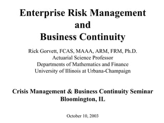 Enterprise Risk Management
              and
      Business Continuity
     Rick Gorvett, FCAS, MAAA, ARM, FRM, Ph.D.
               Actuarial Science Professor
         Departments of Mathematics and Finance
        University of Illinois at Urbana-Champaign


Crisis Management & Business Continuity Seminar
               Bloomington, IL

                    October 10, 2003
 