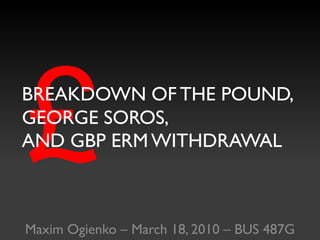 £ BREAKDOWN OF THE POUND,GEORGE SOROS,AND GBP ERM WITHDRAWAL Maxim Ogienko – March 18, 2010 – BUS 487G 