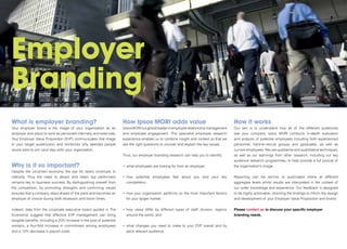 Employer
Branding
What is employer branding?                                             How Ipsos MORI adds value                                                        How it works
Your employer brand is the image of your organisation as an            Ipsos MORI is a global leader in employee relationship management                Our aim is to understand how all of the different audiences
employer and place to work as perceived internally and externally.     and employee engagement. This specialist employee research                       see your company. Ipsos MORI conducts in-depth evaluation
Your Employer Value Proposition (EVP) communicates that image          experience enables us to combine insight and context so that we                  and analysis of potential employees including both experienced
to your target audience(s) and reinforces why talented people          ask the right questions to uncover and explain the key issues.                   personnel, hard-to-recruit groups and graduates, as well as
would want to join (and stay with) your organisation.                                                                                                   current employees. We use qualitative and quantitative techniques,
                                                                       Thus, our employer branding research can help you to identify:                   as well as our learnings from other research, including our key
                                                                                                                                                        audience research programmes, to help provide a full picture of
Why is it so important?                                                •	 what	employees	are	looking	for	from	an	employer;                              the organisation’s image.
Despite the uncertain economy the war for talent continues to
intensify. Thus the need to attract and retain top performers          •	 	 ow	 potential	 employees	 feel	 about	 you	 and	 your	 key	
                                                                          h                                                                             Reporting can be ad-hoc or automated online at different
remains key to business success. By distinguishing oneself from          competitors;                                                                   aggregate levels whilst results are interpreted in the context of
the competition, by promoting strengths and confirming values                                                                                           our wider knowledge and experience. Our feedback is designed
ensures that a company stays ahead of the pack and becomes an          •	 	 ow	your	organisation	performs	on	the	most	important	factors	
                                                                          h                                                                             to be highly actionable, directing the findings to inform the design
employer of choice during both recession and boom times.                 for your target market;                                                        and development of your Employer Value Proposition and brand.


Indeed, data from the corporate executive board quoted in The          •	 	 ow	 views	 differ	 by	 different	 types	 of 	 staff,	 division,	 regions	
                                                                          h                                                                             Please contact us to discuss your specific employer
Economist suggest that effective EVP management can bring                around the world; and                                                          branding needs.
tangible benefits, including a 20% increase in the pool of potential
workers, a four-fold increase in commitment among employees            •	 	 hat	 changes	 you	 need	 to	 make	 to	 your	 EVP	 overall	 and	 by	
                                                                          w
and a 10% decrease in payroll costs.                                     each relevant audience.
 