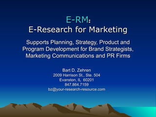 E-RM : E-Research for Marketing Supports Planning, Strategy, Product and Program Development for Brand Strategists, Marketing Communications and PR Firms Bart D. Zehren 2009 Harrison St., Ste. 504 Evanston, IL  60201 847.864.7159 [email_address] 
