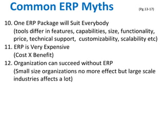 Common ERP Myths (Pg.13-17)
10. One ERP Package will Suit Everybody
(tools differ in features, capabilities, size, functionality,
price, technical support, customizability, scalability etc)
11. ERP is Very Expensive
(Cost X Benefit)
12. Organization can succeed without ERP
(Small size organizations no more effect but large scale
industries affects a lot)
 