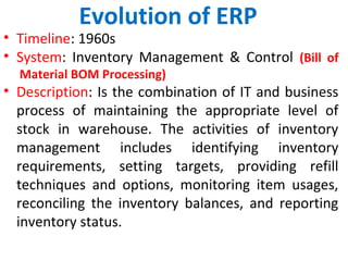 Evolution of ERP
• Timeline: 1960s
• System: Inventory Management & Control (Bill of
Material BOM Processing)
• Description: Is the combination of IT and business
process of maintaining the appropriate level of
stock in warehouse. The activities of inventory
management includes identifying inventory
requirements, setting targets, providing refill
techniques and options, monitoring item usages,
reconciling the inventory balances, and reporting
inventory status.
 