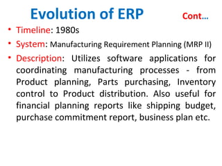 Evolution of ERP Cont…
• Timeline: 1980s
• System: Manufacturing Requirement Planning (MRP II)
• Description: Utilizes software applications for
coordinating manufacturing processes - from
Product planning, Parts purchasing, Inventory
control to Product distribution. Also useful for
financial planning reports like shipping budget,
purchase commitment report, business plan etc.
 