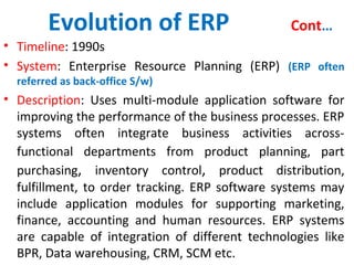 Evolution of ERP Cont…
• Timeline: 1990s
• System: Enterprise Resource Planning (ERP) (ERP often
referred as back-office S/w)
• Description: Uses multi-module application software for
improving the performance of the business processes. ERP
systems often integrate business activities across-
functional departments from product planning, part
purchasing, inventory control, product distribution,
fulfillment, to order tracking. ERP software systems may
include application modules for supporting marketing,
finance, accounting and human resources. ERP systems
are capable of integration of different technologies like
BPR, Data warehousing, CRM, SCM etc.
 