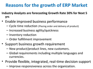 Reasons for the growth of ERP Market
Industry Analysts are forecasting Growth Rate 30% for Next 5
yrs
• Enable improved business performance
– Cycle time reduction (Placing order and delivery of product)
– Increased business agility/quickness
– Inventory reduction
– Order fulfillment improvement
• Support business growth requirement
– New product/product lines, new customers.
– Global requirements including multiple languages and
currencies.
• Provide flexible, integrated, real-time decision support
– Improve responsiveness across the organization.
 