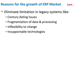 Reasons for the growth of ERP Market Cont…
• Eliminate limitation in legacy systems like-
–Century dating issues
–Fragmentation of data & processing
–Inflexibility to change
–Insupportable technologies
• Take advantage of the untapped mid-market
–Increased functionality at a reasonable cost
–Client-server/ open system technology
–Vertical market solution
 