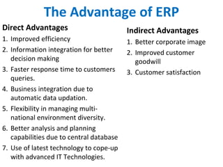 The Advantage of ERP
Direct Advantages
1. Improved efficiency
2. Information integration for better
decision making
3. Faster response time to customers
queries.
4. Business integration due to
automatic data updation.
5. Flexibility in managing multi-
national environment diversity.
6. Better analysis and planning
capabilities due to central database
7. Use of latest technology to cope-up
with advanced IT Technologies.
Indirect Advantages
1. Better corporate image
2. Improved customer
goodwill
3. Customer satisfaction
 