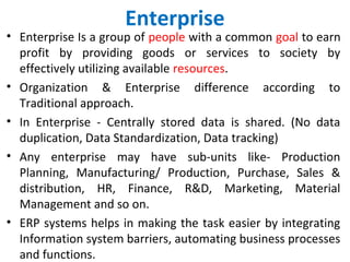 Enterprise
• Enterprise Is a group of people with a common goal to earn
profit by providing goods or services to society by
effectively utilizing available resources.
• Organization & Enterprise difference according to
Traditional approach.
• In Enterprise - Centrally stored data is shared. (No data
duplication, Data Standardization, Data tracking)
• Any enterprise may have sub-units like- Production
Planning, Manufacturing/ Production, Purchase, Sales &
distribution, HR, Finance, R&D, Marketing, Material
Management and so on.
• ERP systems helps in making the task easier by integrating
Information system barriers, automating business processes
and functions.
 