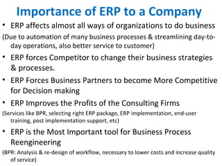 Importance of ERP to a Company
• ERP affects almost all ways of organizations to do business
(Due to automation of many business processes & streamlining day-to-
day operations, also better service to customer)
• ERP forces Competitor to change their business strategies
& processes.
• ERP Forces Business Partners to become More Competitive
for Decision making
• ERP Improves the Profits of the Consulting Firms
(Services like BPR, selecting right ERP package, ERP implementation, end-user
training, post implementation support, etc)
• ERP is the Most Important tool for Business Process
Reengineering
(BPR: Analysis & re-design of workflow, necessary to lower costs and increase quality
of service)
 