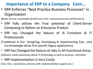 Importance of ERP to a Company Cont…
• ERP Enforces “Best Practice Business Processes” in
Organization
(Better service, sustainable benefit over-time, improved business performance)
• ERP fully utilizes the True potential of Client-Server
Computing to Deliver an Enterprise Product
• ERP has Changed the Nature of IS Functions & IT
Professionals
(Traditional IS funn
: Designing, Developing & Implementing S/w., only
has knowledge about firm-specific legacy applications)
• ERP has Changed the Nature of Jobs in All Functional Areas.
(Industry needs awareness about IT technology as well as business activities)
• ERP Implementation is Very Costly
(S/w, H/w, consultancy, internal staff, implementation support etc.)
 